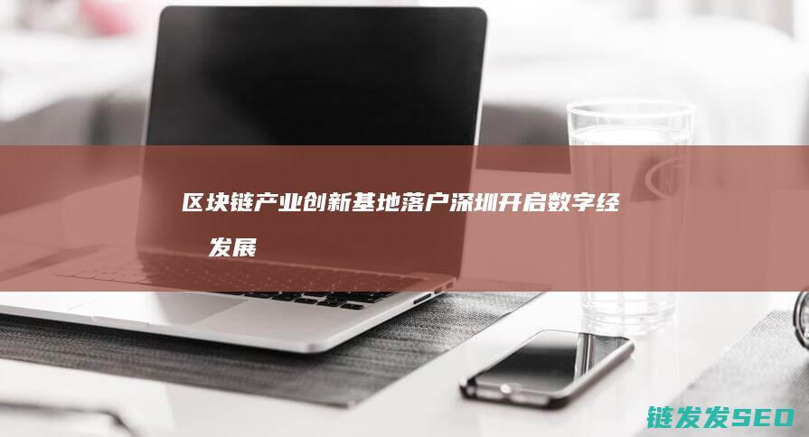 区块链产业创新基地落户深圳：开启数字经济发展新篇章 (区块链产业创始人是谁)