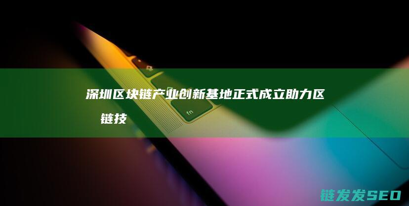 深圳区块链产业创新基地正式成立：助力区块链技术应用落地 (深圳区块链产业园在哪)