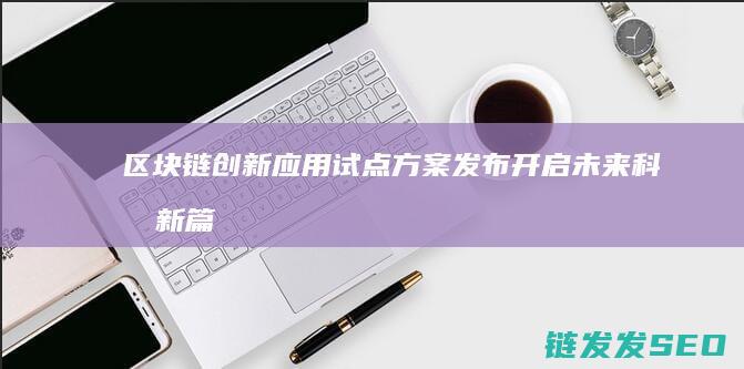 区块链创新应用试点方案发布：开启未来科技新篇章 (区块链创新应用试点)