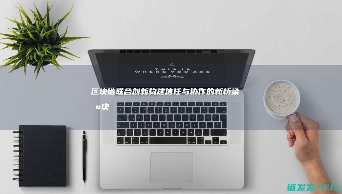 区块链联合创新：构建信任与协作的新桥梁 (区块链合作交流平台)