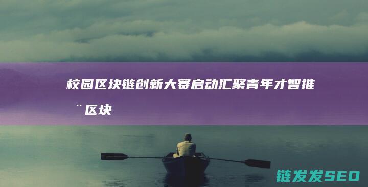 校园区块链创新大赛启动：汇聚青年才智推动区块链教育发展 (高校区块链技术社区)