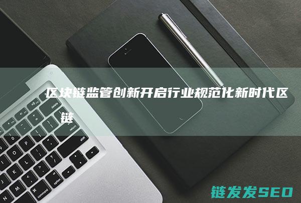 区块链监管创新：开启行业规范化新时代 (区块链监管创新案例)