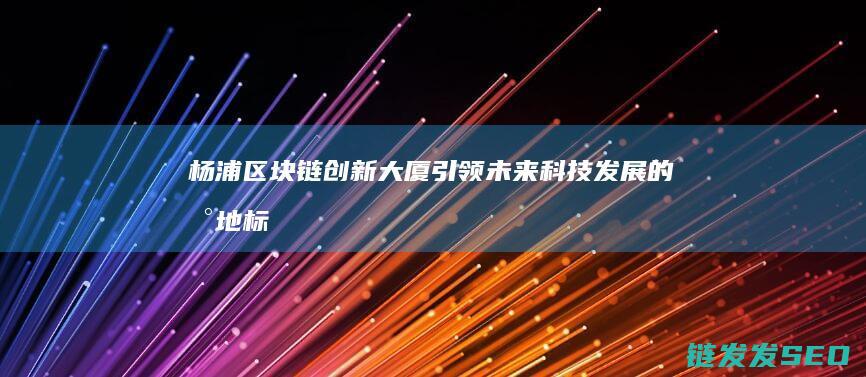 杨浦区块链创新大厦：引领未来科技发展的新地标 (上海区块链技术创新与产业化基地)