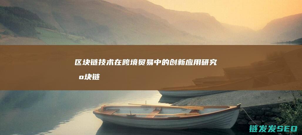 区块链技术在跨境贸易中的创新应用研究 (区块链技术在供应链管理中的作用主要是)