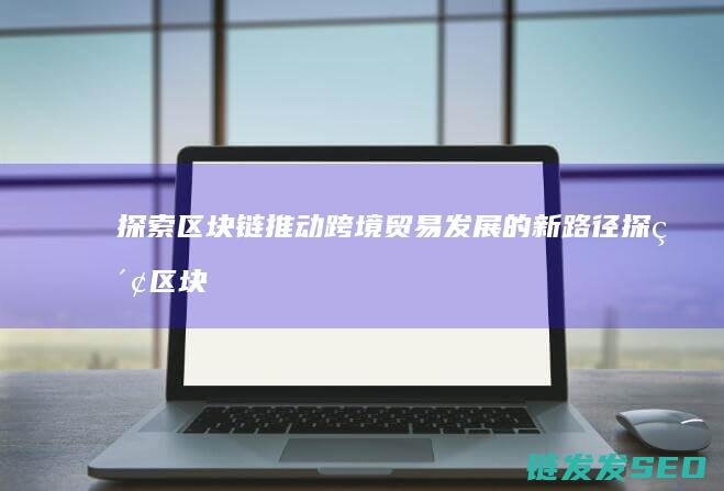探索区块链推动跨境贸易发展的新路径 (探索区块链推广方案)
