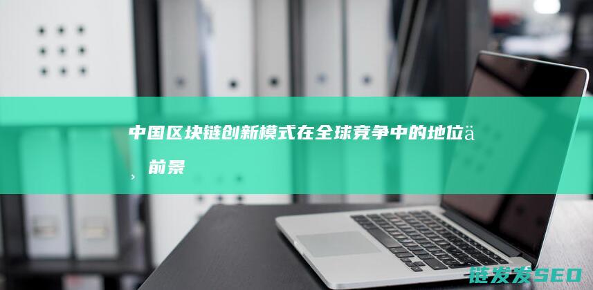 中国区块链创新模式在全球竞争中的地位与前景 (中国区块链创新应用发展报告(2023))