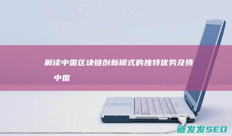 解读中国区块链创新模式的独特优势及挑战 (中国区块链是什么意思)