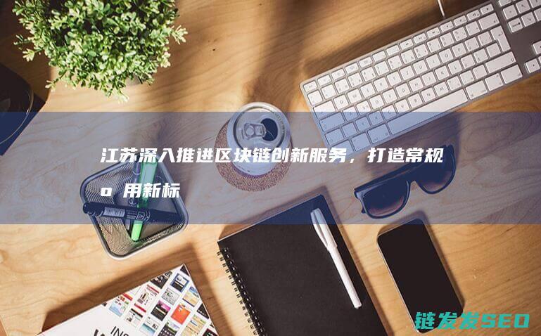 江苏深入推进区块链创新服务，打造常规应用新标杆 (江苏将采取一系列措施,力争在2020年,全省)