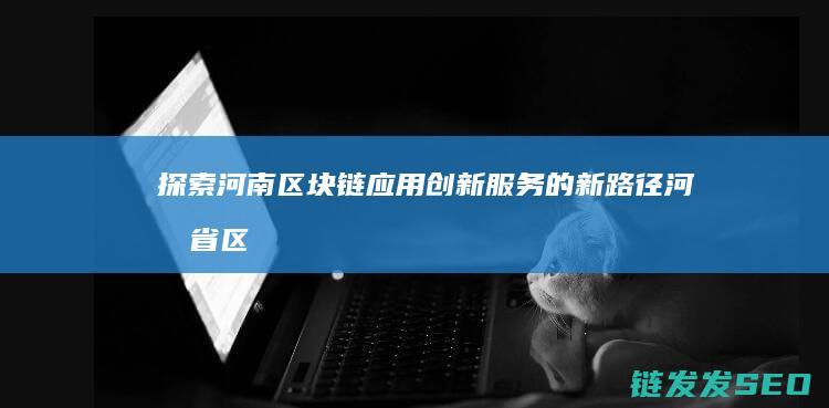 探索河南区块链应用创新服务的新路径 (河南省区块链技术应用协会)