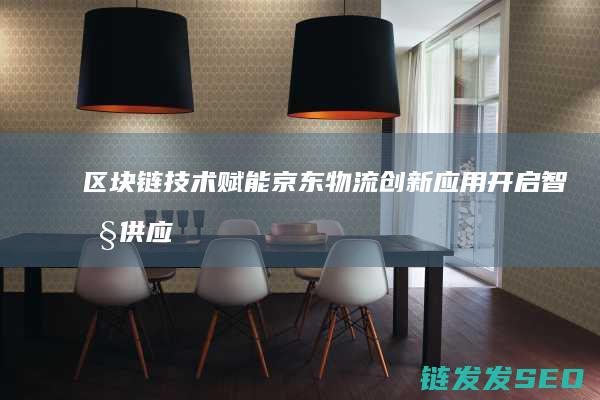 区块链技术赋能京东物流：创新应用开启智慧供应链新时代 (区块链技术赋能会计信息质量)