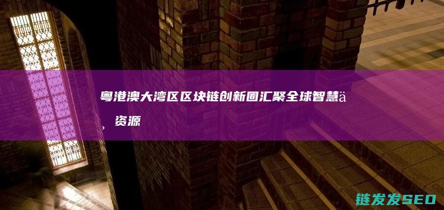 粤港澳大湾区区块链创新圈：汇聚全球智慧与资源 (粤港澳大湾区是哪几个城市)