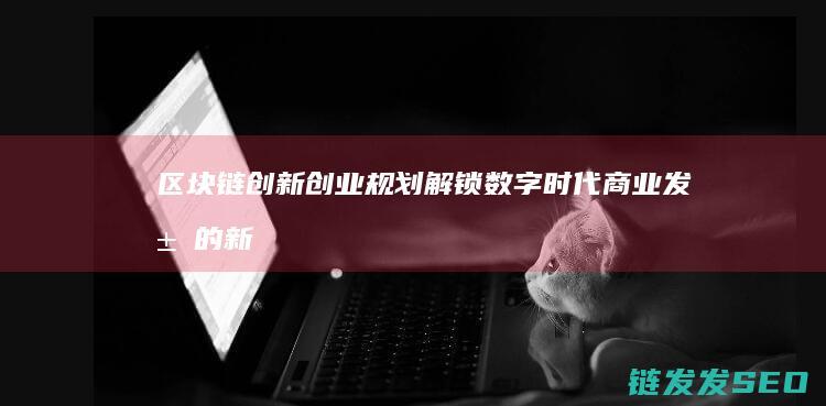 区块链创新创业规划：解锁数字时代商业发展的新机遇 (区块链创新创业项目)