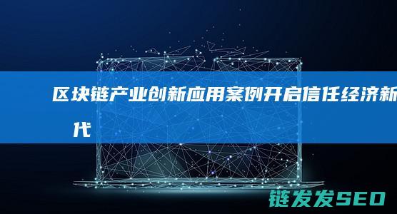 区块链产业创新应用案例：开启信任经济新时代 (区块链产业创始人是谁)