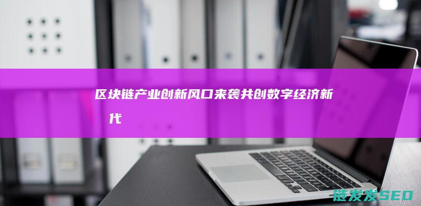 区块链产业创新风口来袭：共创数字经济新时代 (区块链产业创始人是谁)