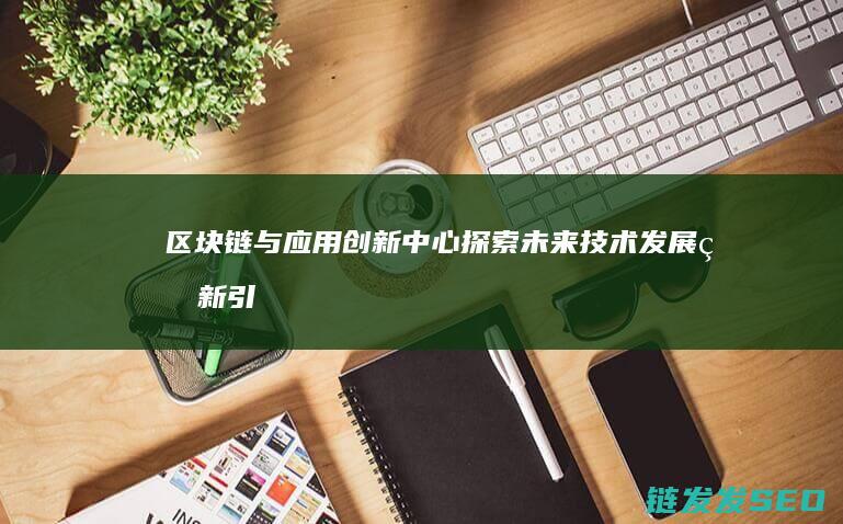 区块链与应用创新中心：探索未来技术发展的新引擎 (区块链与应用技术实训报告)