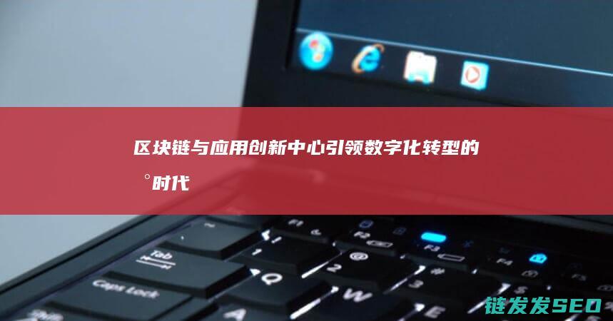 区块链与应用创新中心：引领数字化转型的新时代 (区块链与应用学什么内容)