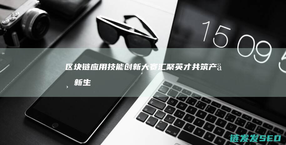 区块链应用技能创新大赛：汇聚英才共筑产业新生态 (区块链应用技术是干什么的)