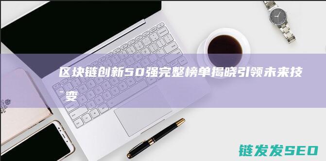 区块链创新50强完整榜单揭晓：引领未来技术变革 (区块链创新创业项目)
