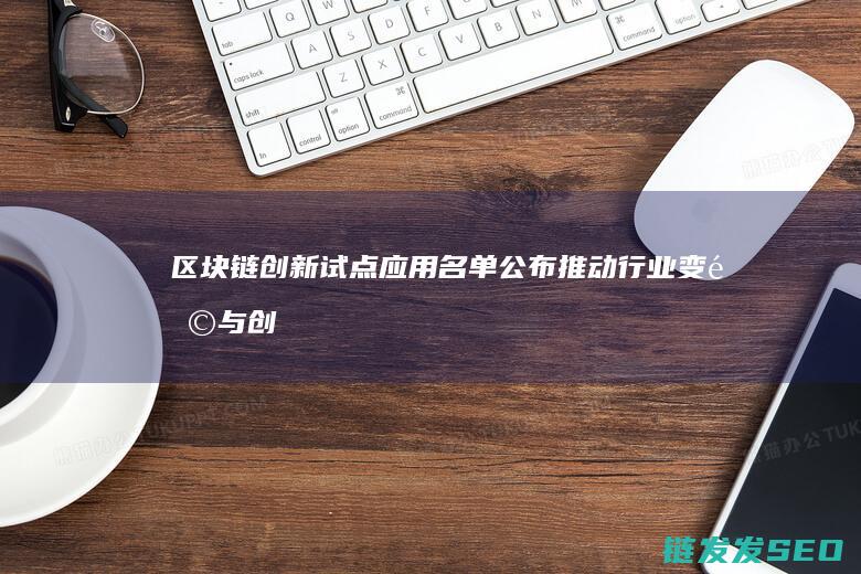 区块链创新试点应用名单公布：推动行业变革与创新 (区块链创新试点项目启动)