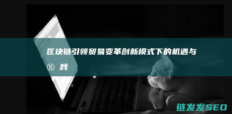 区块链引领贸易变革：创新模式下的机遇与实践 (区块链引领贸易的意义)