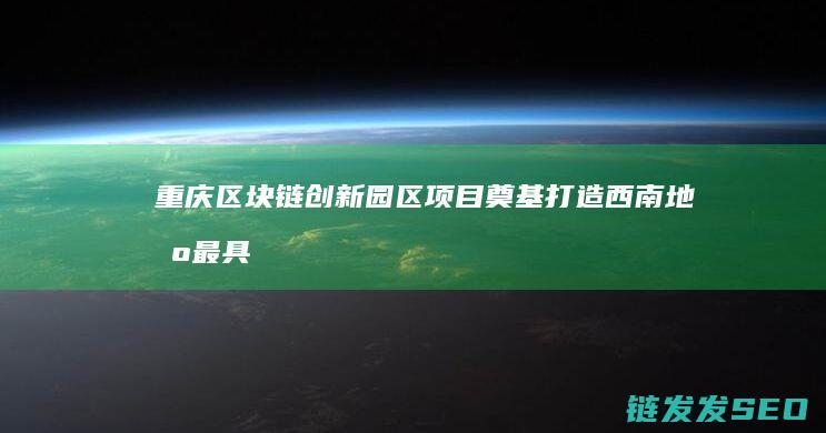 重庆区块链创新园区项目奠基：打造西南地区最具影响力的区块链产业高地 (重庆区块链创新园区与派币有联系吗)