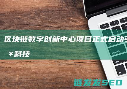 区块链数字创新中心项目正式启动：引领未来科技发展新潮流 (区块链数字化)