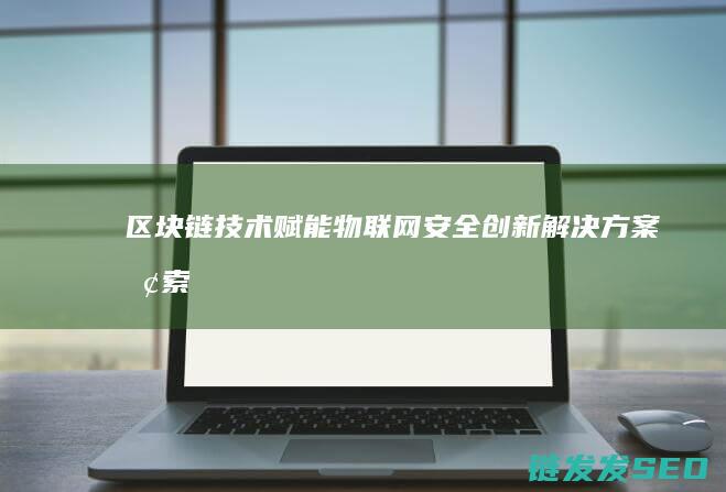 区块链技术赋能物联网安全：创新解决方案探索 (区块链技术赋能供应链金融)