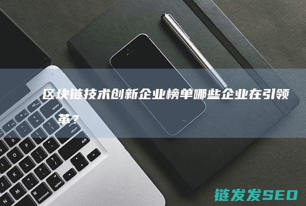 区块链技术创新企业榜单：哪些企业在引领变革？ (区块链技术创始人)