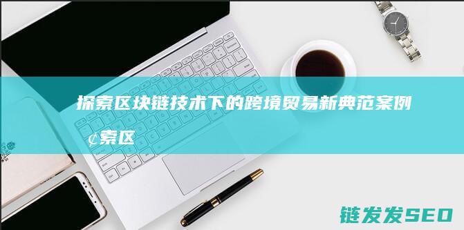 探索区块链技术下的跨境贸易新典范案例 (探索区块链技术在什么方面的应用)