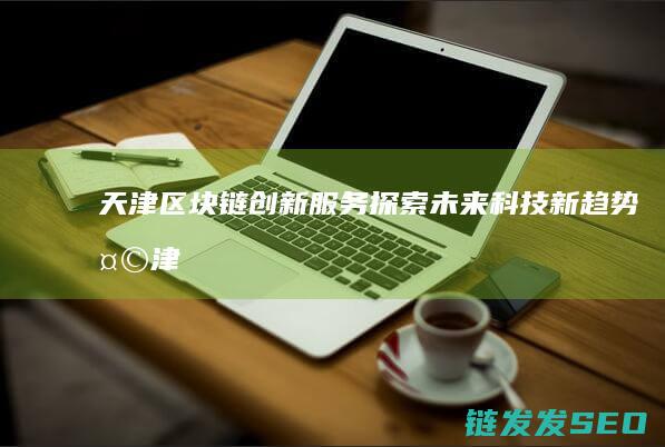天津区块链创新服务：探索未来科技新趋势 (天津区块链公司)