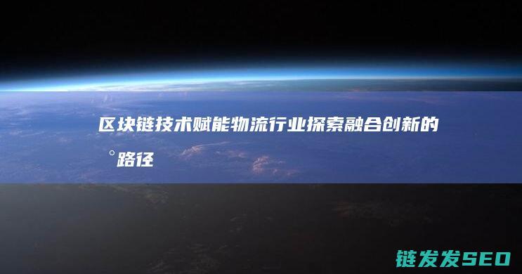 区块链技术赋能物流行业：探索融合创新的新路径 (区块链技术赋能供应链金融)