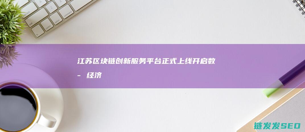 江苏区块链创新服务平台正式上线：开启数字经济新时代 (江苏区块链产业研究院)