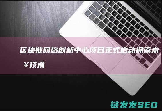 区块链网络创新中心项目正式启动：探索未来技术发展新方向 (区块链创新)