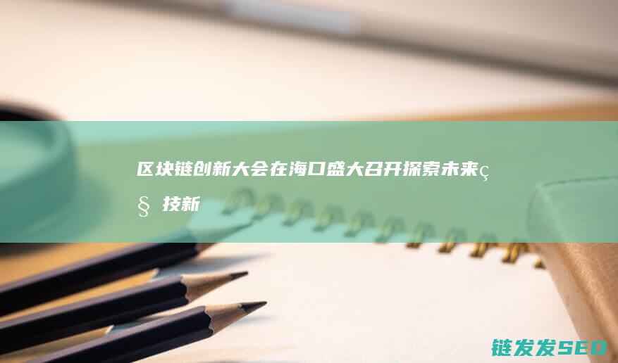 区块链创新大会在海口盛大召开：探索未来科技新趋势 (区块链创新大赛获奖作品)