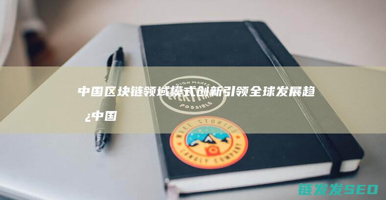 中国区块链领域模式创新引领全球发展趋势 (中国区块链领军人物有哪些)