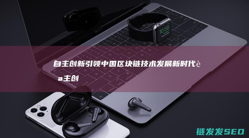 自主创新引领中国区块链技术发展新时代 (自主创新引领发展新格局)