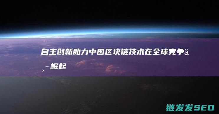自主创新助力中国区块链技术在全球竞争中崛起 (自主创新助力高质量发展)