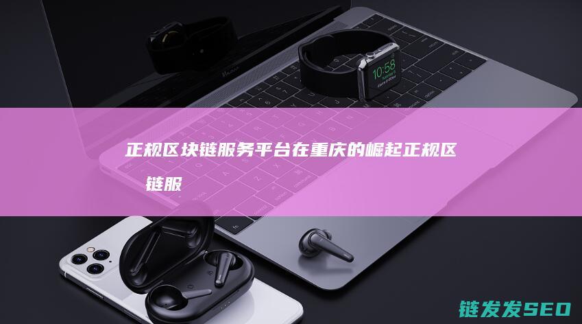 正规区块链服务平台在重庆的崛起 (正规区块链服务平台)