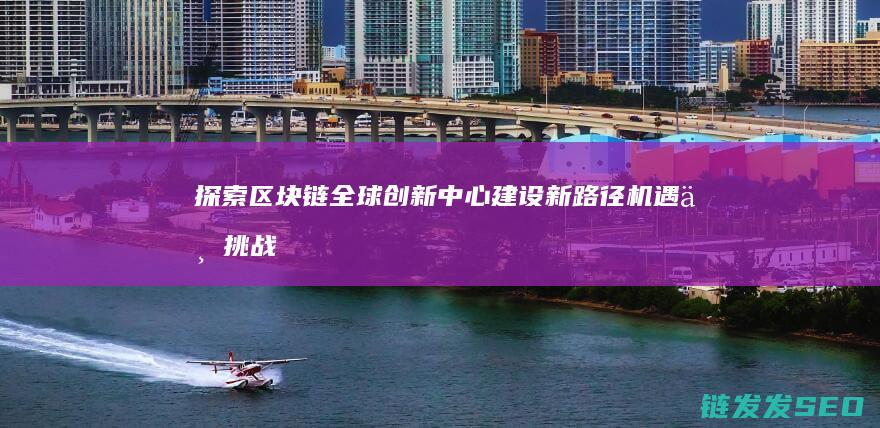 探索区块链全球创新中心建设新路径：机遇与挑战并存 (探索区块链全称是什么)