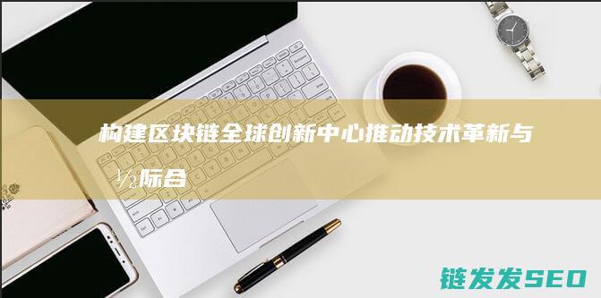 构建区块链全球创新中心：推动技术革新与国际合作的新引擎 (构建区块链产业生态,实现链满天下)