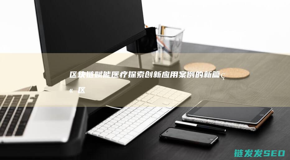 区块链赋能医疗：探索创新应用案例的新篇章 (区块链赋能医疗收费电子票据医疗发展带来的好处)