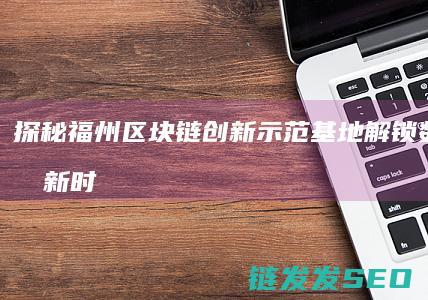 探秘福州区块链创新示范基地：解锁数字经济新时代 (福州区块地图)