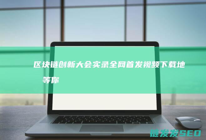 区块链创新大会实录全网首发！视频下载地址等你来拿 (区块链创新大赛主要内容)