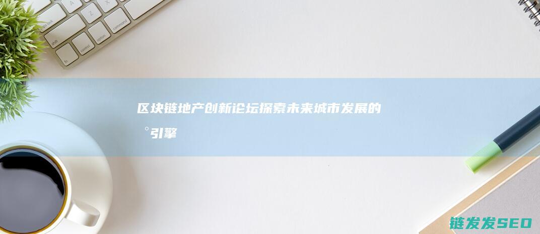 区块链地产创新论坛：探索未来城市发展的新引擎 (区块链地产创始人是谁)
