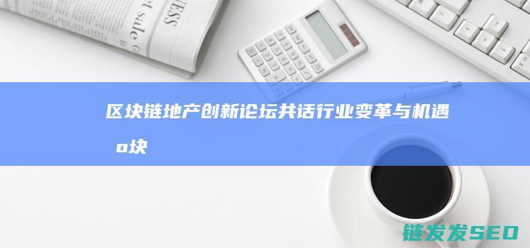 区块链地产创新论坛：共话行业变革与机遇 (区块链地产创始人是谁)
