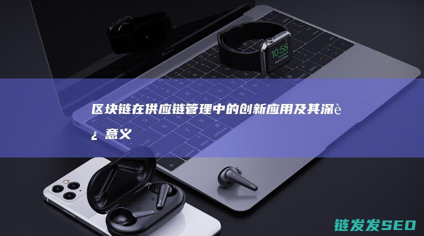 区块链在供应链管理中的创新应用及其深远意义 (区块链在供应链金融中的主要作用有)