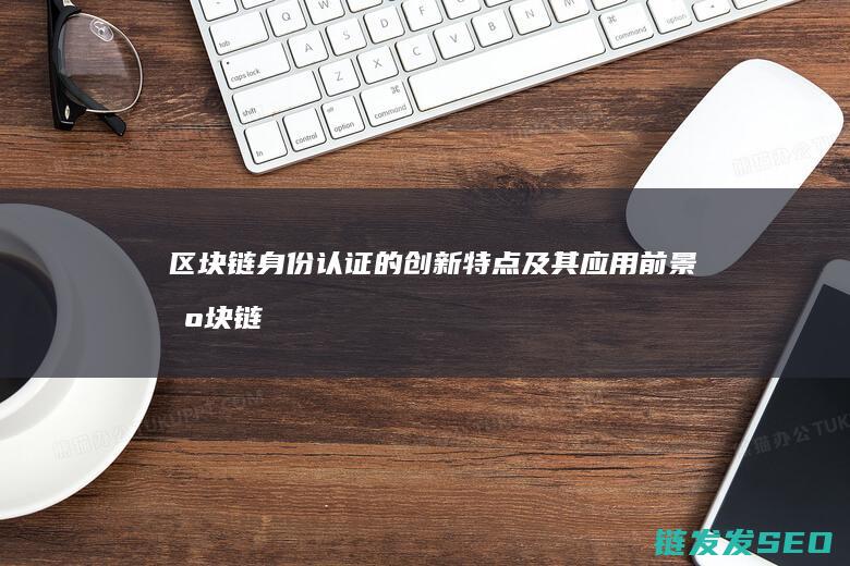 区块链身份认证的创新特点及其应用前景 (区块链身份认证)