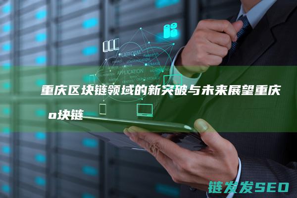 重庆区块链领域的新突破与未来展望 (重庆区块链产业创新基地)