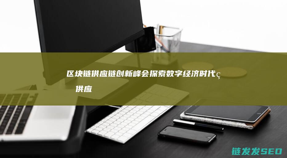 区块链供应链创新峰会：探索数字经济时代的供应链变革 (区块链供应链金融模式)