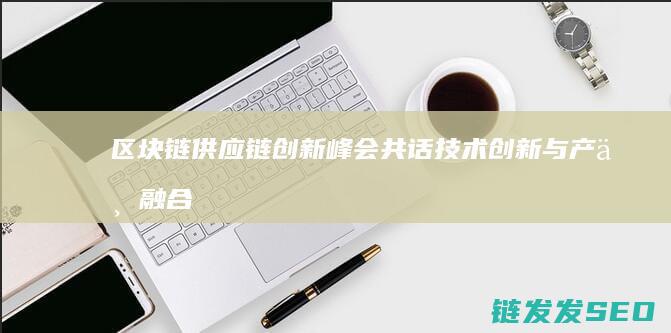 区块链供应链创新峰会：共话技术创新与产业融合的新趋势 (区块链供应链金融的优势)
